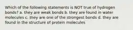 Which of the following statements is NOT true of hydrogen bonds? a. they are weak bonds b. they are found in water molecules c. they are one of the strongest bonds d. they are found in the structure of protein molecules