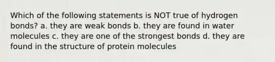 Which of the following statements is NOT true of hydrogen bonds? a. they are weak bonds b. they are found in water molecules c. they are one of the strongest bonds d. they are found in the structure of protein molecules