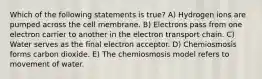 Which of the following statements is true? A) Hydrogen ions are pumped across the cell membrane. B) Electrons pass from one electron carrier to another in the electron transport chain. C) Water serves as the final electron acceptor. D) Chemiosmosis forms carbon dioxide. E) The chemiosmosis model refers to movement of water.