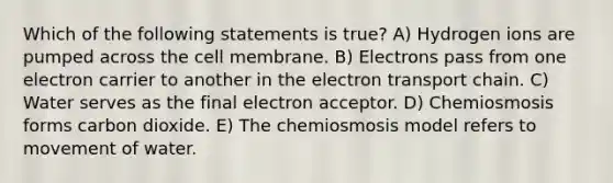 Which of the following statements is true? A) Hydrogen ions are pumped across the cell membrane. B) Electrons pass from one electron carrier to another in the electron transport chain. C) Water serves as the final electron acceptor. D) Chemiosmosis forms carbon dioxide. E) The chemiosmosis model refers to movement of water.