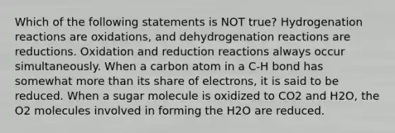 Which of the following statements is NOT true? Hydrogenation reactions are oxidations, and dehydrogenation reactions are reductions. Oxidation and reduction reactions always occur simultaneously. When a carbon atom in a C-H bond has somewhat <a href='https://www.questionai.com/knowledge/keWHlEPx42-more-than' class='anchor-knowledge'>more than</a> its share of electrons, it is said to be reduced. When a sugar molecule is oxidized to CO2 and H2O, the O2 molecules involved in forming the H2O are reduced.