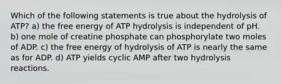 Which of the following statements is true about the hydrolysis of ATP? a) the free energy of ATP hydrolysis is independent of pH. b) one mole of creatine phosphate can phosphorylate two moles of ADP. c) the free energy of hydrolysis of ATP is nearly the same as for ADP. d) ATP yields cyclic AMP after two hydrolysis reactions.