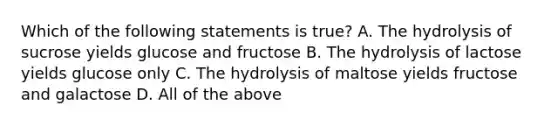 Which of the following statements is true? A. The hydrolysis of sucrose yields glucose and fructose B. The hydrolysis of lactose yields glucose only C. The hydrolysis of maltose yields fructose and galactose D. All of the above