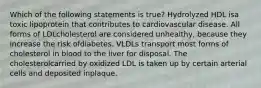 Which of the following statements is true? Hydrolyzed HDL isa toxic lipoprotein that contributes to cardiovascular disease. All forms of LDLcholesterol are considered unhealthy, because they increase the risk ofdiabetes. VLDLs transport most forms of cholesterol in blood to the liver for disposal. The cholesterolcarried by oxidized LDL is taken up by certain arterial cells and deposited inplaque.