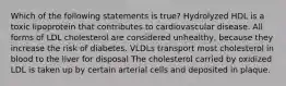 Which of the following statements is true? Hydrolyzed HDL is a toxic lipoprotein that contributes to cardiovascular disease. All forms of LDL cholesterol are considered unhealthy, because they increase the risk of diabetes. VLDLs transport most cholesterol in blood to the liver for disposal The cholesterol carried by oxidized LDL is taken up by certain arterial cells and deposited in plaque.