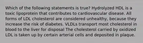 Which of the following statements is true? Hydrolyzed HDL is a toxic lipoprotein that contributes to cardiovascular disease. All forms of LDL cholesterol are considered unhealthy, because they increase the risk of diabetes. VLDLs transport most cholesterol in blood to the liver for disposal The cholesterol carried by oxidized LDL is taken up by certain arterial cells and deposited in plaque.