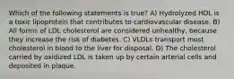 Which of the following statements is true? A) Hydrolyzed HDL is a toxic lipoprotein that contributes to cardiovascular disease. B) All forms of LDL cholesterol are considered unhealthy, because they increase the risk of diabetes. C) VLDLs transport most cholesterol in blood to the liver for disposal. D) The cholesterol carried by oxidized LDL is taken up by certain arterial cells and deposited in plaque.