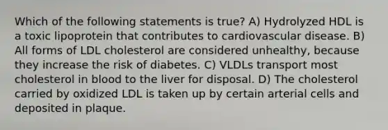 Which of the following statements is true? A) Hydrolyzed HDL is a toxic lipoprotein that contributes to cardiovascular disease. B) All forms of LDL cholesterol are considered unhealthy, because they increase the risk of diabetes. C) VLDLs transport most cholesterol in blood to the liver for disposal. D) The cholesterol carried by oxidized LDL is taken up by certain arterial cells and deposited in plaque.