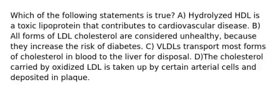 Which of the following statements is true? A) Hydrolyzed HDL is a toxic lipoprotein that contributes to cardiovascular disease. B) All forms of LDL cholesterol are considered unhealthy, because they increase the risk of diabetes. C) VLDLs transport most forms of cholesterol in blood to the liver for disposal. D)The cholesterol carried by oxidized LDL is taken up by certain arterial cells and deposited in plaque.