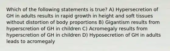 Which of the following statements is true? A) Hypersecretion of GH in adults results in rapid growth in height and soft tissues without distortion of body proportions B) Gigantism results from hyperscretion of GH in children C) Acromegaly results from hyperscretion of GH in children D) Hyposecretion of GH in adults leads to acromegaly