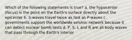 Which of the following statements is true? a. the hypocenter (focus) is the point on the Earth's surface directly about the epicenter b. S-waves travel twice as fast as P-waves c. governments support the worldwide seismic network because it can detect nuclear bomb tests d. P, S, L and R are all body waves that pass through the Earth's interior