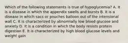 Which of the following statements is true of hypoglycemia? A. It is a disease in which the appendix swells and bursts B. It is a disease in which sacs or pouches balloon out of the intensional wall C. It is characterized by abnormally low blood glucose and anxiety D. It is a condition in which the body resists protein digestion E. It is characterized by high blood glucose levels and weight gain