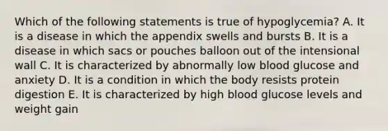 Which of the following statements is true of hypoglycemia? A. It is a disease in which the appendix swells and bursts B. It is a disease in which sacs or pouches balloon out of the intensional wall C. It is characterized by abnormally low blood glucose and anxiety D. It is a condition in which the body resists protein digestion E. It is characterized by high blood glucose levels and weight gain