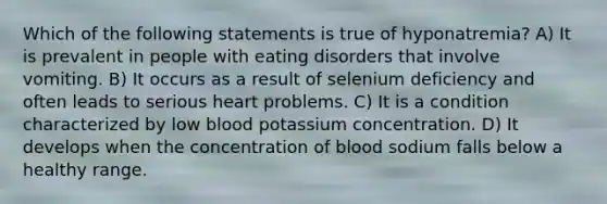 Which of the following statements is true of hyponatremia? A) It is prevalent in people with eating disorders that involve vomiting. B) It occurs as a result of selenium deficiency and often leads to serious heart problems. C) It is a condition characterized by low blood potassium concentration. D) It develops when the concentration of blood sodium falls below a healthy range.