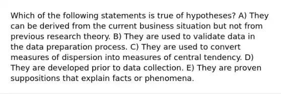 Which of the following statements is true of hypotheses? A) They can be derived from the current business situation but not from previous research theory. B) They are used to validate data in the data preparation process. C) They are used to convert measures of dispersion into measures of central tendency. D) They are developed prior to data collection. E) They are proven suppositions that explain facts or phenomena.