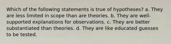 Which of the following statements is true of hypotheses? a. They are less limited in scope than are theories. b. They are well-supported explanations for observations. c. They are better substantiated than theories. d. They are like educated guesses to be tested.