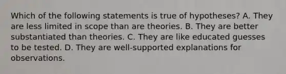 Which of the following statements is true of hypotheses? A. They are less limited in scope than are theories. B. They are better substantiated than theories. C. They are like educated guesses to be tested. D. They are well-supported explanations for observations.