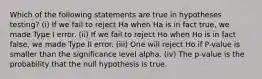 Which of the following statements are true in hypotheses testing? (i) If we fail to reject Ha when Ha is in fact true, we made Type I error. (ii) If we fail to reject Ho when Ho is in fact false, we made Type II error. (iii) One will reject Ho if P-value is smaller than the significance level alpha. (iv) The p-value is the probability that the null hypothesis is true.