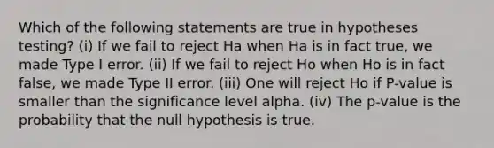 Which of the following statements are true in hypotheses testing? (i) If we fail to reject Ha when Ha is in fact true, we made Type I error. (ii) If we fail to reject Ho when Ho is in fact false, we made Type II error. (iii) One will reject Ho if P-value is smaller than the significance level alpha. (iv) The p-value is the probability that the null hypothesis is true.