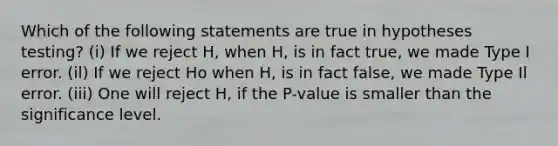 Which of the following statements are true in hypotheses testing? (i) If we reject H, when H, is in fact true, we made Type I error. (il) If we reject Ho when H, is in fact false, we made Type Il error. (iii) One will reject H, if the P-value is smaller than the significance level.