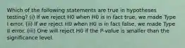 Which of the following statements are true in hypotheses testing? (i) If we reject H0 when H0 is in fact true, we made Type I error. (ii) If we reject H0 when H0 is in fact false, we made Type II error. (iii) One will reject H0 if the P-value is smaller than the significance level.