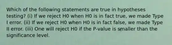 Which of the following statements are true in hypotheses testing? (i) If we reject H0 when H0 is in fact true, we made Type I error. (ii) If we reject H0 when H0 is in fact false, we made Type II error. (iii) One will reject H0 if the P-value is smaller than the significance level.