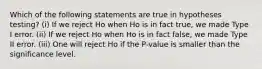 Which of the following statements are true in hypotheses testing? (i) If we reject Ho when Ho is in fact true, we made Type I error. (ii) If we reject Ho when Ho is in fact false, we made Type II error. (iii) One will reject Ho if the P-value is smaller than the significance level.