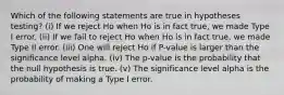 Which of the following statements are true in hypotheses testing? (i) If we reject Ho when Ho is in fact true, we made Type I error. (ii) If we fail to reject Ho when Ho is in fact true, we made Type II error. (iii) One will reject Ho if P-value is larger than the significance level alpha. (iv) The p-value is the probability that the null hypothesis is true. (v) The significance level alpha is the probability of making a Type I error.