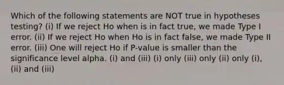 Which of the following statements are NOT true in hypotheses testing? (i) If we reject Ho when is in fact true, we made Type I error. (ii) If we reject Ho when Ho is in fact false, we made Type II error. (iii) One will reject Ho if P-value is smaller than the significance level alpha. (i) and (iii) (i) only (iii) only (ii) only (i), (ii) and (iii)