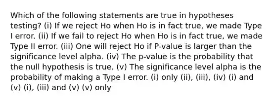 Which of the following statements are true in hypotheses testing? (i) If we reject Ho when Ho is in fact true, we made Type I error. (ii) If we fail to reject Ho when Ho is in fact true, we made Type II error. (iii) One will reject Ho if P-value is larger than the significance level alpha. (iv) The p-value is the probability that the null hypothesis is true. (v) The significance level alpha is the probability of making a Type I error. (i) only (ii), (iii), (iv) (i) and (v) (i), (iii) and (v) (v) only