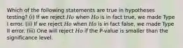 Which of the following statements are true in hypotheses testing? (i) If we reject 𝐻𝑜 when 𝐻𝑜 is in fact true, we made Type I error. (ii) If we reject 𝐻𝑜 when 𝐻𝑜 is in fact false, we made Type II error. (iii) One will reject 𝐻𝑜 if the P-value is smaller than the significance level.