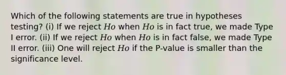 Which of the following statements are true in hypotheses testing? (i) If we reject 𝐻𝑜 when 𝐻𝑜 is in fact true, we made Type I error. (ii) If we reject 𝐻𝑜 when 𝐻𝑜 is in fact false, we made Type II error. (iii) One will reject 𝐻𝑜 if the P-value is smaller than the significance level.