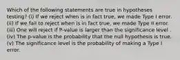 Which of the following statements are true in hypotheses testing? (i) If we reject when is in fact true, we made Type I error. (ii) If we fail to reject when is in fact true, we made Type II error. (iii) One will reject if P-value is larger than the significance level . (iv) The p-value is the probability that the null hypothesis is true. (v) The significance level is the probability of making a Type I error.