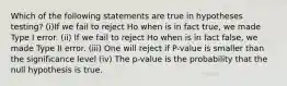 Which of the following statements are true in hypotheses testing? (i)If we fail to reject Ho when is in fact true, we made Type I error. (ii) If we fail to reject Ho when is in fact false, we made Type II error. (iii) One will reject if P-value is smaller than the significance level (iv) The p-value is the probability that the null hypothesis is true.