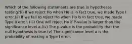 Which of the following statements are true in hypotheses testing?(i) If we reject Ho when Ho is in fact true, we made Type I error.(ii) If we fail to reject Ho when Ho is in fact true, we made Type II error. (iii) One will reject Ho if P-value is larger than the significance level a.(iv) The p-value is the probability that the null hypothesis is true.(v) The significance level a is the probability of making a Type I error.