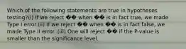 Which of the following statements are true in hypotheses testing?(i) If we reject �� when �� is in fact true, we made Type I error.(ii) If we reject �� when �� is in fact false, we made Type II error. (iii) One will reject �� if the P-value is smaller than the significance level.