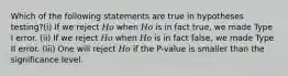 Which of the following statements are true in hypotheses testing?(i) If we reject 𝐻𝑜 when 𝐻𝑜 is in fact true, we made Type I error. (ii) If we reject 𝐻𝑜 when 𝐻𝑜 is in fact false, we made Type II error. (iii) One will reject 𝐻𝑜 if the P-value is smaller than the significance level.