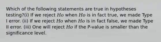 Which of the following statements are true in hypotheses testing?(i) If we reject 𝐻𝑜 when 𝐻𝑜 is in fact true, we made Type I error. (ii) If we reject 𝐻𝑜 when 𝐻𝑜 is in fact false, we made Type II error. (iii) One will reject 𝐻𝑜 if the P-value is smaller than the significance level.