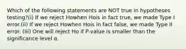 Which of the following statements are NOT true in hypotheses testing?(i) If we reject Howhen Hois in fact true, we made Type I error.(ii) If we reject Howhen Hois in fact false, we made Type II error. (iii) One will reject Ho if P-value is smaller than the significance level α.