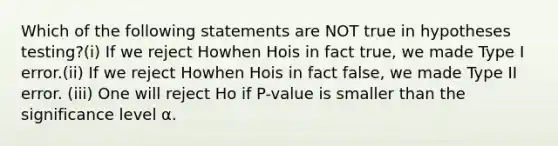 Which of the following statements are NOT true in hypotheses testing?(i) If we reject Howhen Hois in fact true, we made Type I error.(ii) If we reject Howhen Hois in fact false, we made Type II error. (iii) One will reject Ho if P-value is smaller than the significance level α.