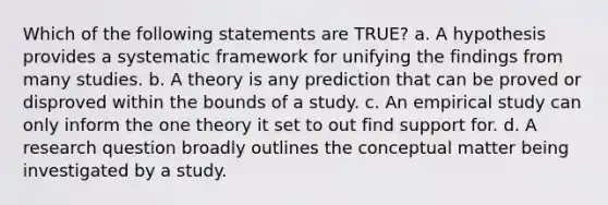 Which of the following statements are TRUE? a. A hypothesis provides a systematic framework for unifying the findings from many studies. b. A theory is any prediction that can be proved or disproved within the bounds of a study. c. An empirical study can only inform the one theory it set to out find support for. d. A research question broadly outlines the conceptual matter being investigated by a study.