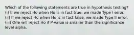 Which of the following statements are true in hypothesis testing? (i) If we reject Ho when Ho is in fact true, we made Type I error. (ii) If we reject Ho when Ho is in fact false, we made Type II error. (iii) One will reject Ho if P-value is smaller than the significance level alpha.