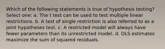 Which of the following statements is true of hypothesis testing? Select one: a. The t test can be used to test multiple linear restrictions. b. A test of single restriction is also referred to as a joint hypotheses test. c. A restricted model will always have fewer parameters than its unrestricted model. d. OLS estimates maximize the sum of squared residuals.