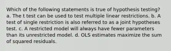 Which of the following statements is true of hypothesis testing? a. The t test can be used to test multiple linear restrictions. b. A test of single restriction is also referred to as a joint hypotheses test. c. A restricted model will always have fewer parameters than its unrestricted model. d. OLS estimates maximize the sum of squared residuals.