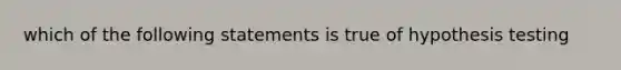 which of the following statements is true of hypothesis testing