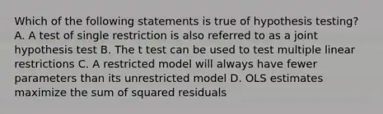 Which of the following statements is true of hypothesis testing? A. A test of single restriction is also referred to as a joint hypothesis test B. The t test can be used to test multiple linear restrictions C. A restricted model will always have fewer parameters than its unrestricted model D. OLS estimates maximize the sum of squared residuals