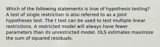 Which of the following statements is true of hypothesis testing? A test of single restriction is also referred to as a joint hypotheses test. The t test can be used to test multiple linear restrictions. A restricted model will always have fewer parameters than its unrestricted model. OLS estimates maximize the sum of squared residuals.