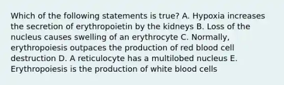 Which of the following statements is true? A. Hypoxia increases the secretion of erythropoietin by the kidneys B. Loss of the nucleus causes swelling of an erythrocyte C. Normally, erythropoiesis outpaces the production of red blood cell destruction D. A reticulocyte has a multilobed nucleus E. Erythropoiesis is the production of white blood cells