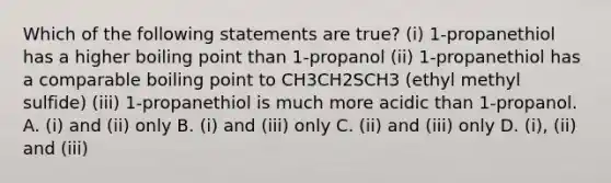 Which of the following statements are true? (i) 1-propanethiol has a higher boiling point than 1-propanol (ii) 1-propanethiol has a comparable boiling point to CH3CH2SCH3 (ethyl methyl sulfide) (iii) 1-propanethiol is much more acidic than 1-propanol. A. (i) and (ii) only B. (i) and (iii) only C. (ii) and (iii) only D. (i), (ii) and (iii)