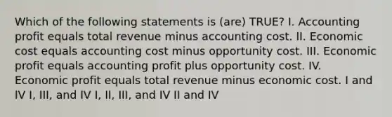 Which of the following statements is (are) TRUE? I. Accounting profit equals total revenue minus accounting cost. II. Economic cost equals accounting cost minus opportunity cost. III. Economic profit equals accounting profit plus opportunity cost. IV. Economic profit equals total revenue minus economic cost. I and IV I, III, and IV I, II, III, and IV II and IV